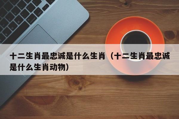 十二生肖最忠诚是什么生肖（十二生肖最忠诚是什么生肖动物）