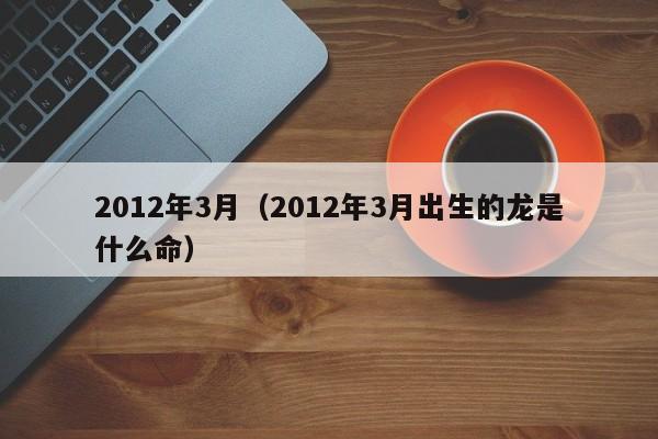 2012年3月（2012年3月出生的龙是什么命）