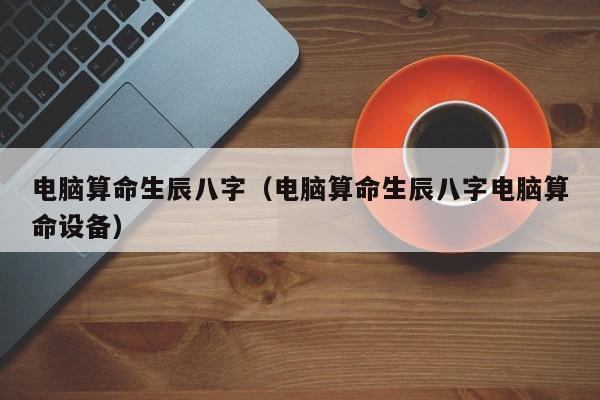 电脑算命生辰八字（电脑算命生辰八字电脑算命设备）