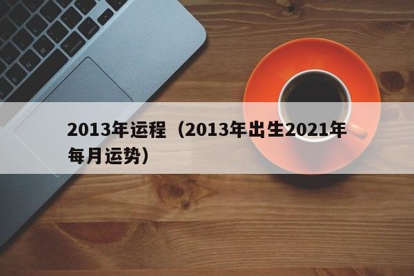 2013年运程（2013年出生2021年每月运势）