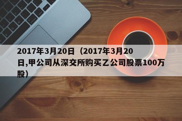 2017年3月20日（2017年3月20日,甲公司从深交所购买乙公司股票100万股）
