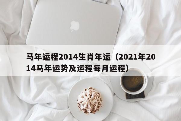马年运程2014生肖年运（2021年2014马年运势及运程每月运程）