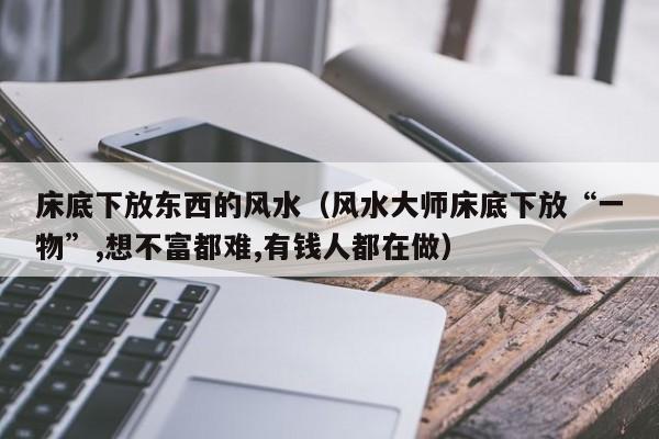 床底下放东西的风水（风水大师床底下放“一物”,想不富都难,有钱人都在做）