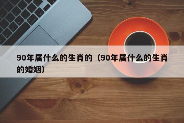 90年属什么的生肖的（90年属什么的生肖的婚姻）