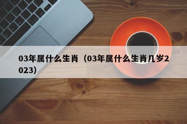 03年属什么生肖（03年属什么生肖几岁2023）
