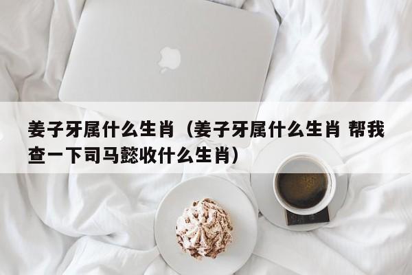 姜子牙属什么生肖（姜子牙属什么生肖 帮我查一下司马懿收什么生肖）
