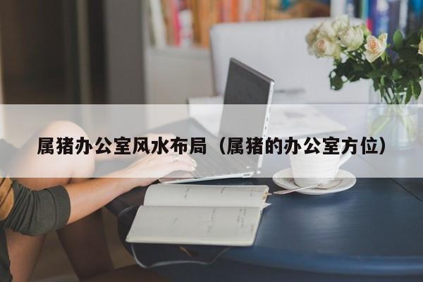 属猪办公室风水布局（属猪的办公室方位）