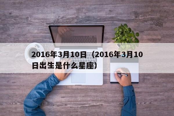 2016年3月10日（2016年3月10日出生是什么星座）
