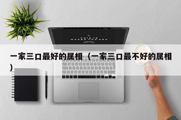 一家三口最好的属相（一家三口最不好的属相）