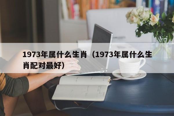 1973年属什么生肖（1973年属什么生肖配对最好）
