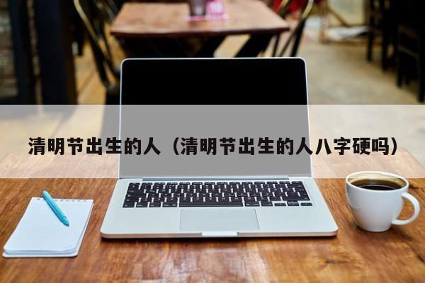 清明节出生的人（清明节出生的人八字硬吗）