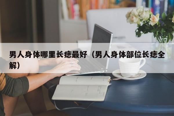 男人身体哪里长痣最好（男人身体部位长痣全解）