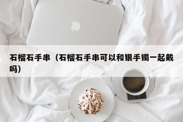 石榴石手串（石榴石手串可以和银手镯一起戴吗）
