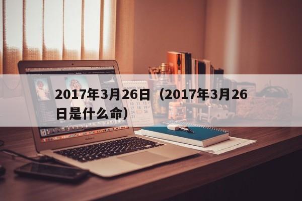 2017年3月26日（2017年3月26日是什么命）