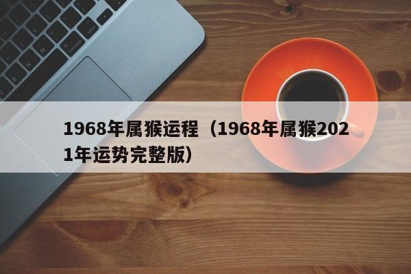 1968年属猴运程（1968年属猴2021年运势完整版）