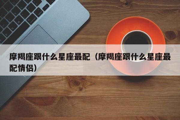 摩羯座跟什么星座最配（摩羯座跟什么星座最配情侣）