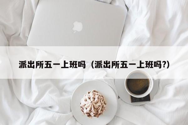 派出所五一上班吗（派出所五一上班吗?）
