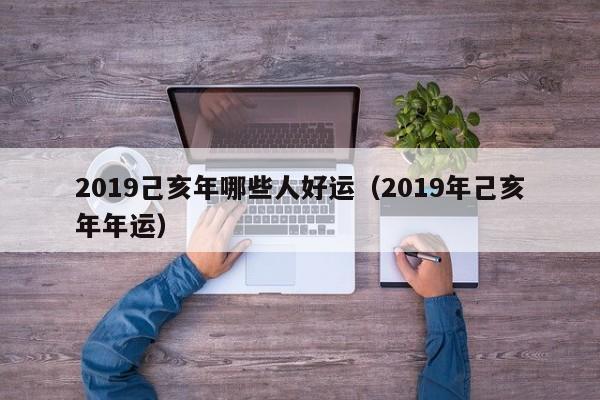 2019己亥年哪些人好运（2019年己亥年年运）