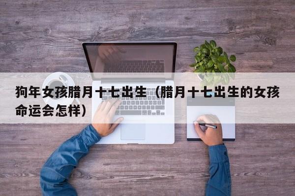 狗年女孩腊月十七出生（腊月十七出生的女孩命运会怎样）-第1张图片