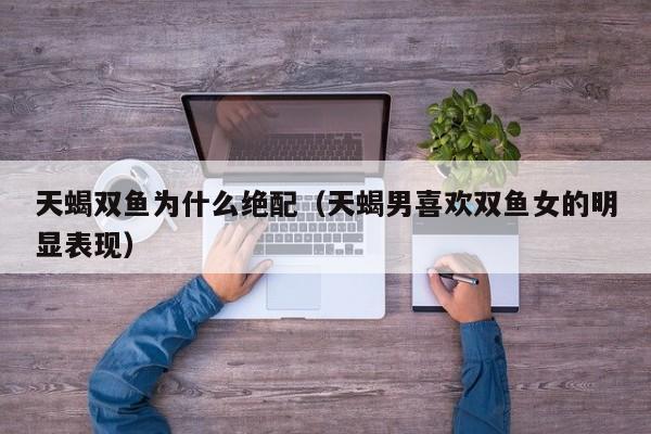 天蝎双鱼为什么绝配（天蝎男喜欢双鱼女的明显表现）