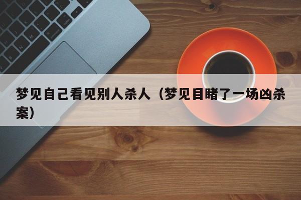 梦见自己看见别人杀人（梦见目睹了一场凶杀案）-第1张图片