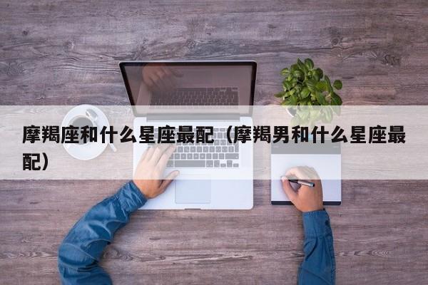 摩羯座和什么星座最配（摩羯男和什么星座最配）