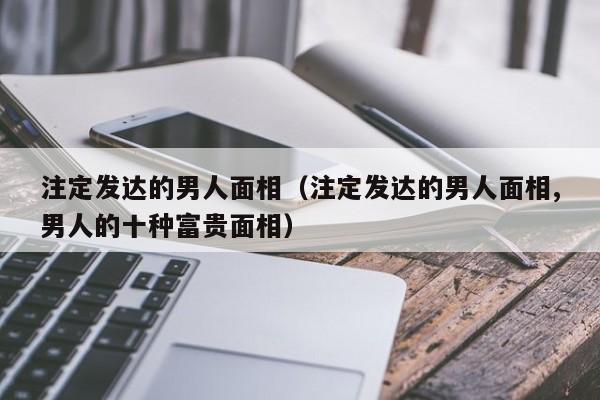 注定发达的男人面相（注定发达的男人面相,男人的十种富贵面相）