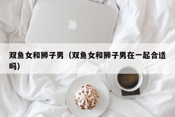 双鱼女和狮子男（双鱼女和狮子男在一起合适吗）