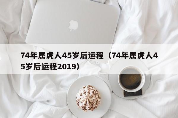 74年属虎人45岁后运程（74年属虎人45岁后运程2019）