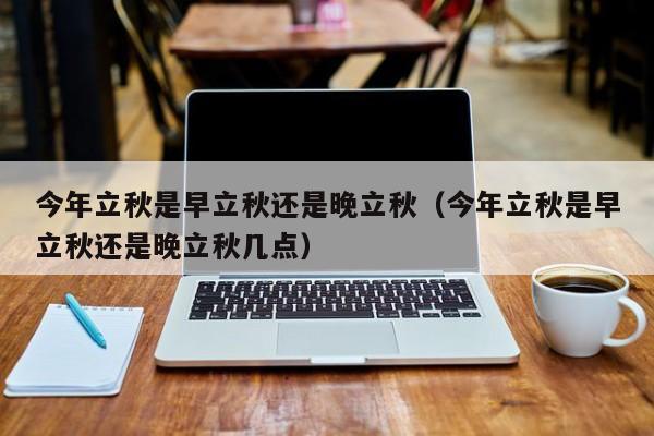 今年立秋是早立秋还是晚立秋（今年立秋是早立秋还是晚立秋几点）