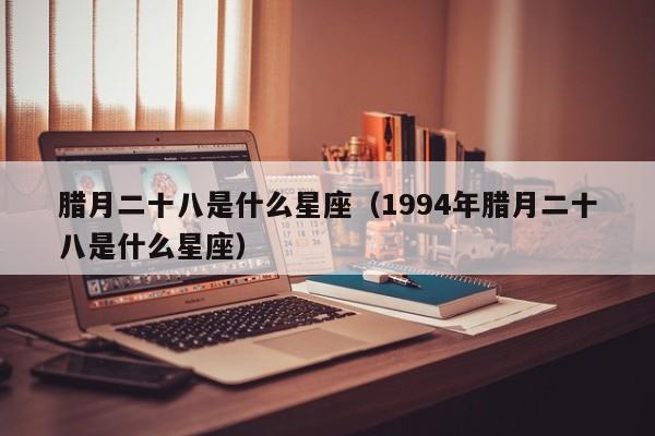 腊月二十八是什么星座（1994年腊月二十八是什么星座）