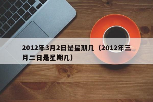 2012年3月2日是星期几（2012年三月二日是星期几）
