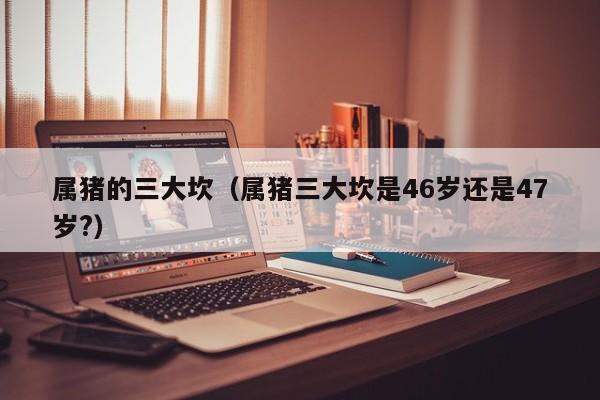 属猪的三大坎（属猪三大坎是46岁还是47岁?）