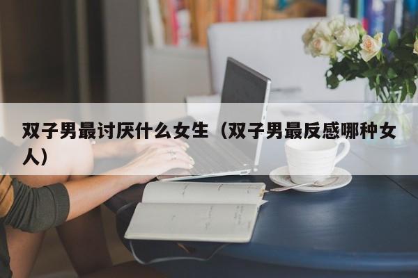 双子男最讨厌什么女生（双子男最反感哪种女人）