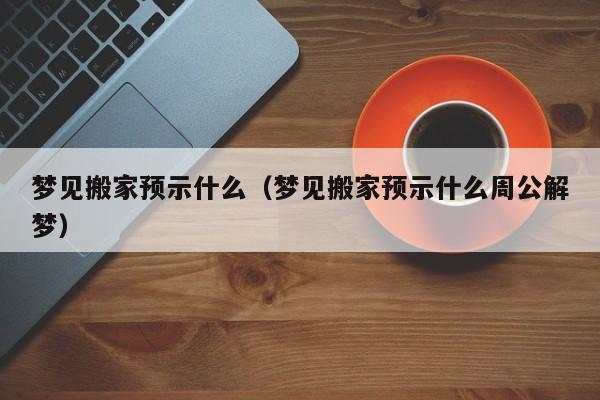 梦见搬家预示什么（梦见搬家预示什么周公解梦）