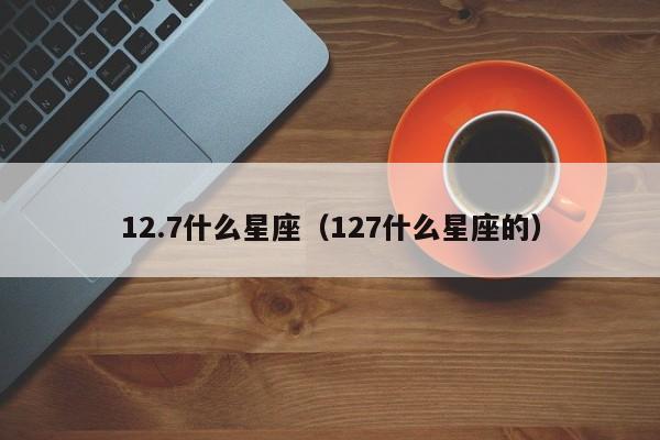 12.7什么星座（127什么星座的）