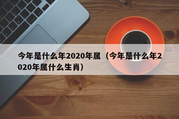 今年是什么年2020年属（今年是什么年2020年属什么生肖）