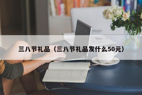 三八节礼品（三八节礼品发什么50元）