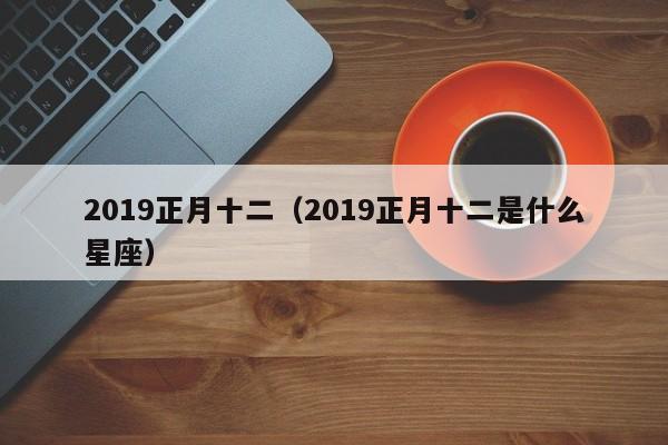 2019正月十二（2019正月十二是什么星座）-第1张图片
