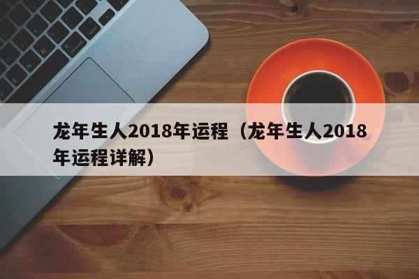 龙年生人2018年运程（龙年生人2018年运程详解）