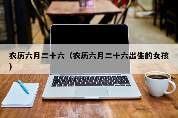 农历六月二十六（农历六月二十六出生的女孩）