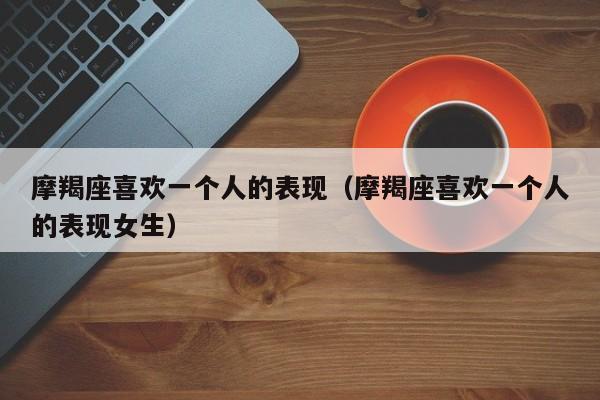 摩羯座喜欢一个人的表现（摩羯座喜欢一个人的表现女生）