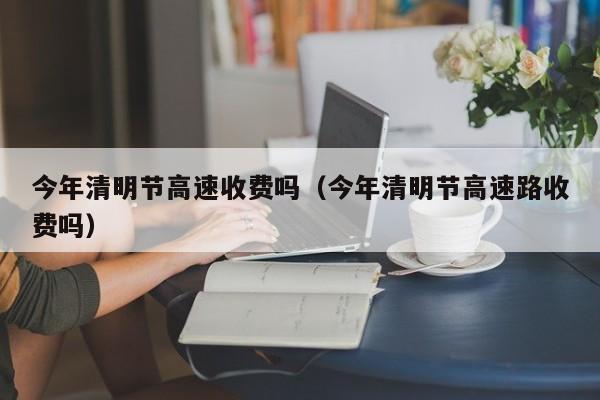 今年清明节高速收费吗（今年清明节高速路收费吗）