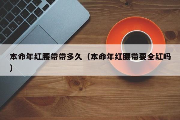 本命年红腰带带多久（本命年红腰带要全红吗）