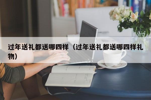 过年送礼都送哪四样（过年送礼都送哪四样礼物）