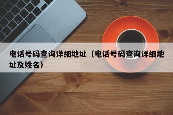 电话号码查询详细地址（电话号码查询详细地址及姓名）
