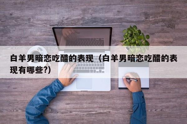 白羊男暗恋吃醋的表现（白羊男暗恋吃醋的表现有哪些?）