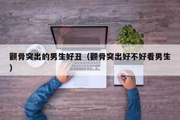 颧骨突出的男生好丑（颧骨突出好不好看男生）
