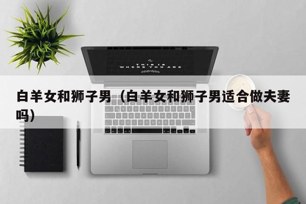 白羊女和狮子男（白羊女和狮子男适合做夫妻吗）