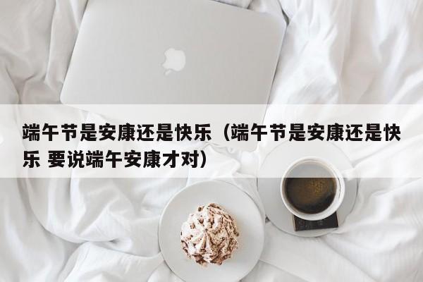 端午节是安康还是快乐（端午节是安康还是快乐 要说端午安康才对）